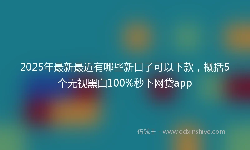 2025年最新最近有哪些新口子可以下款，概括5个无视黑白100%秒下网贷app