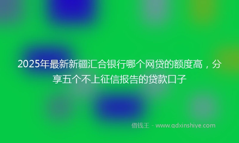 2025年最新新疆汇合银行哪个网贷的额度高，分享五个不上征信报告的贷款口子