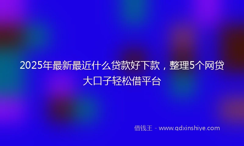 2025年最新最近什么贷款好下款，整理5个网贷大口子轻松借平台