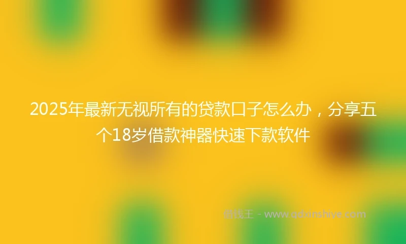 2025年最新无视所有的贷款口子怎么办，分享五个18岁借款神器快速下款软件