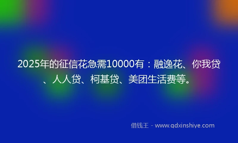 2025年的征信花急需10000有：融逸花、你我贷、人人贷、柯基贷、美团生活费等。