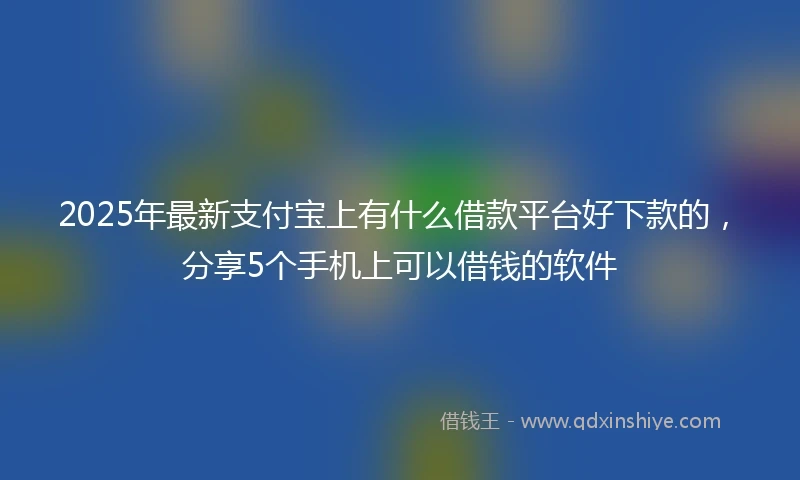 2025年最新支付宝上有什么借款平台好下款的，分享5个手机上可以借钱的软件