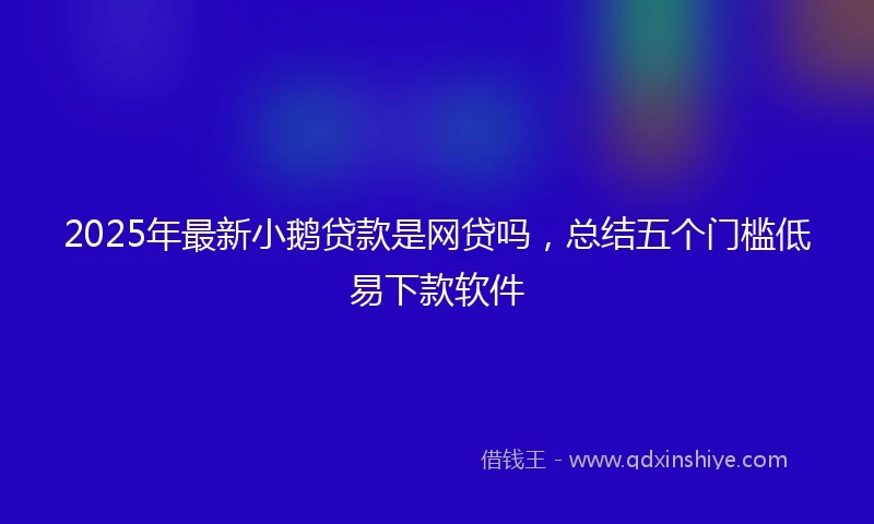 2025年最新小鹅贷款是网贷吗，总结五个门槛低易下款软件
