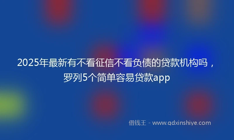 2025年最新有不看征信不看负债的贷款机构吗，罗列5个简单容易贷款app