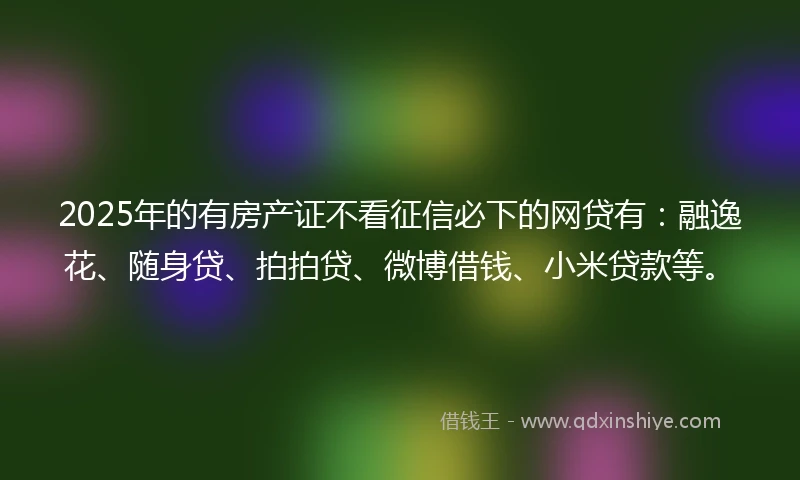 2025年的有房产证不看征信必下的网贷有:融逸花、随身贷、拍拍贷、微博借钱、小米贷款等。