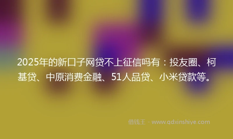 2025年的新口子网贷不上征信吗有：投友圈、柯基贷、中原消费金融、51人品贷、小米贷款等。