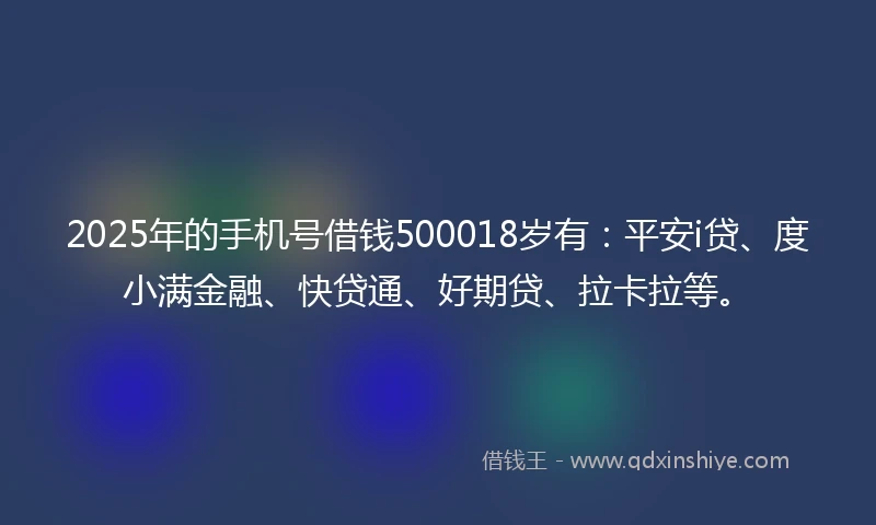 2025年的手机号借钱500018岁有：平安i贷、度小满金融、快贷通、好期贷、拉卡拉等。
