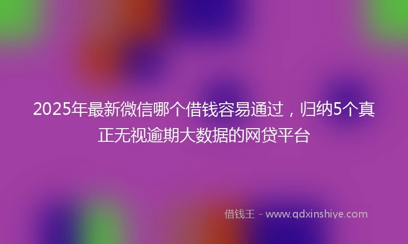 2025年最新微信哪个借钱容易通过，归纳5个真正无视逾期大数据的网贷平台