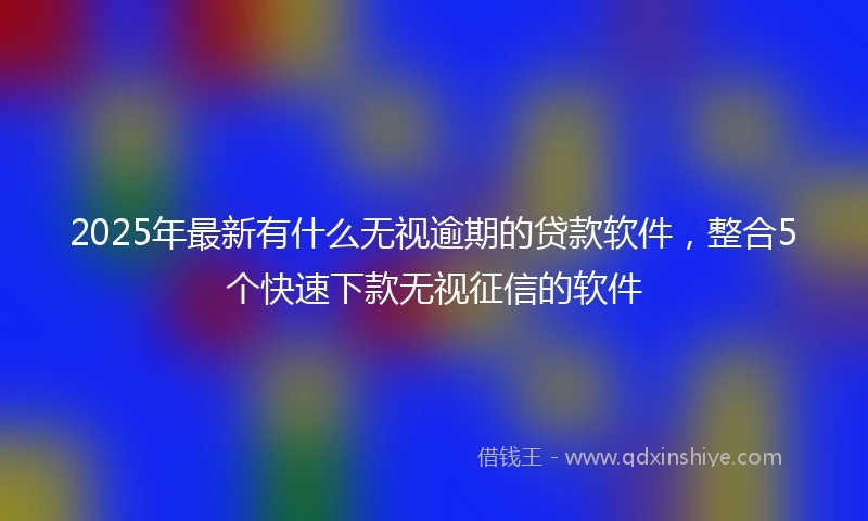 2025年最新有什么无视逾期的贷款软件，整合5个快速下款无视征信的软件