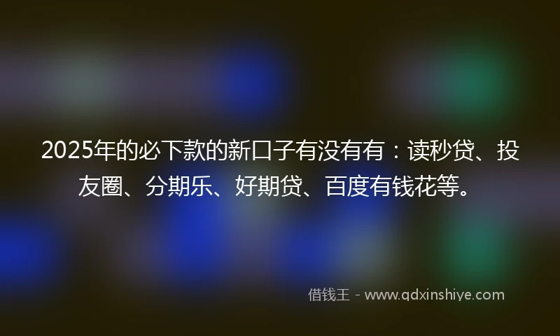 2025年的必下款的新口子有没有有：读秒贷、投友圈、分期乐、好期贷、百度有钱花等。