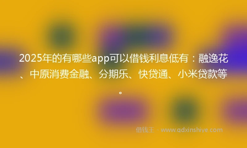 2025年的有哪些app可以借钱利息低有：融逸花、中原消费金融、分期乐、快贷通、小米贷款等。