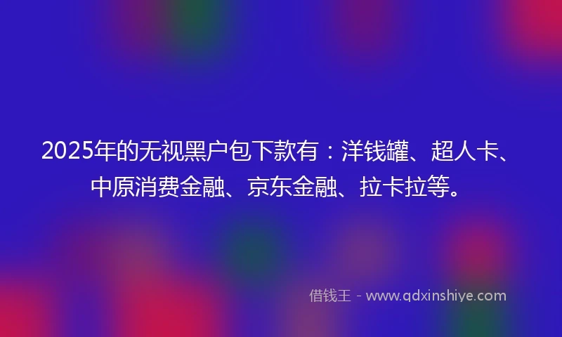 2025年的无视黑户包下款有：洋钱罐、超人卡、中原消费金融、京东金融、拉卡拉等。