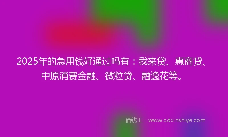 2025年的急用钱好通过吗有：我来贷、惠商贷、中原消费金融、微粒贷、融逸花等。