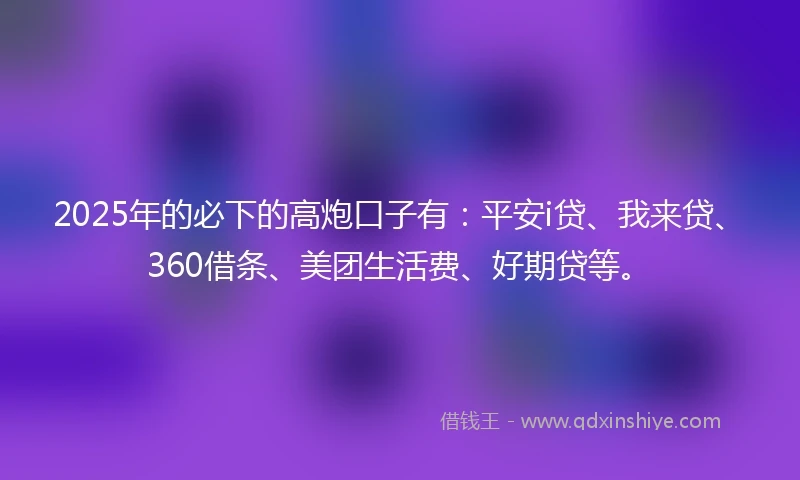 2025年的必下的高炮口子有：平安i贷、我来贷、360借条、美团生活费、好期贷等。