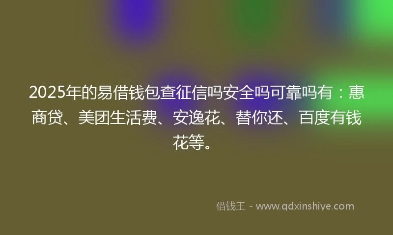 2025年的易借钱包查征信吗安全吗可靠吗有：惠商贷、美团生活费、安逸花、替你还、百度有钱花等。