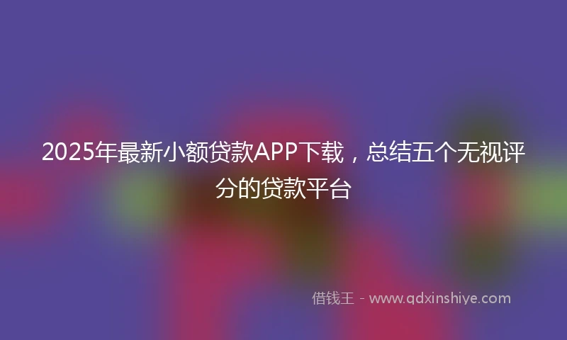 2025年最新小额贷款APP下载，总结五个无视评分的贷款平台