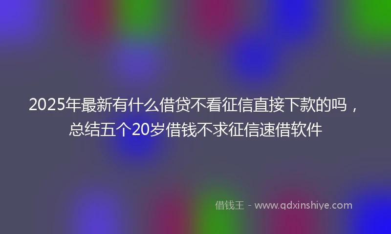2025年最新有什么借贷不看征信直接下款的吗，总结五个20岁借钱不求征信速借软件