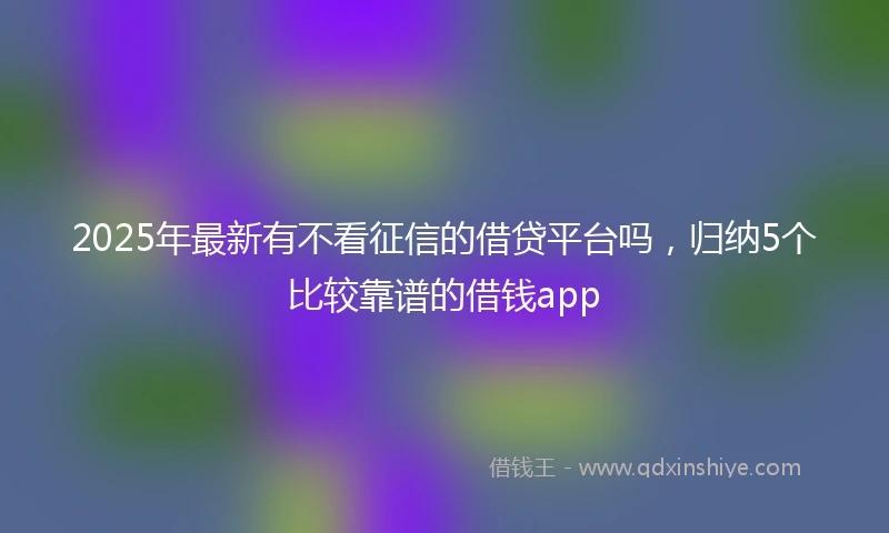 2025年最新有不看征信的借贷平台吗，归纳5个比较靠谱的借钱app