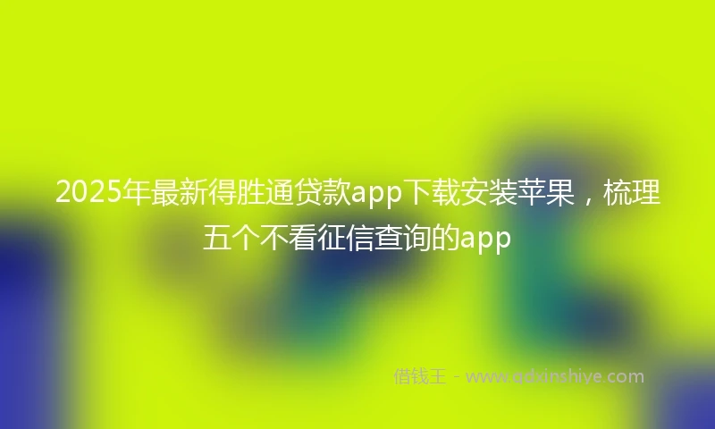 2025年最新得胜通贷款app下载安装苹果，梳理五个不看征信查询的app