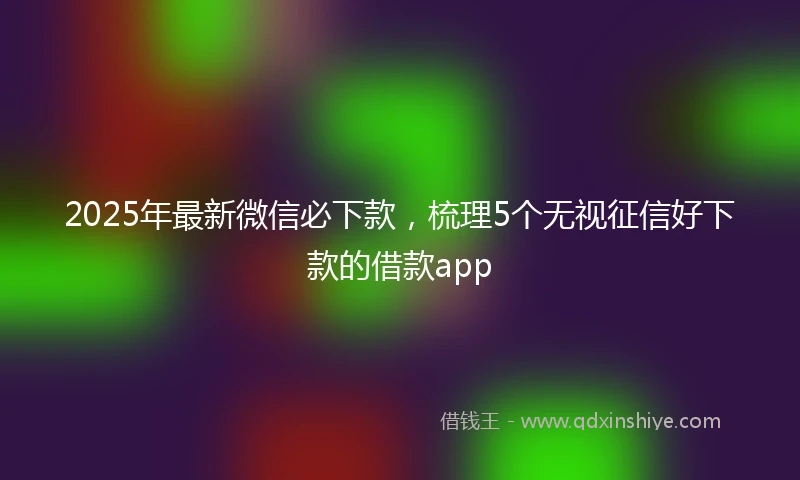 2025年最新微信必下款，梳理5个无视征信好下款的借款app