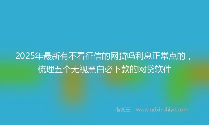 2025年最新有不看征信的网贷吗利息正常点的，梳理五个无视黑白必下款的网贷软件