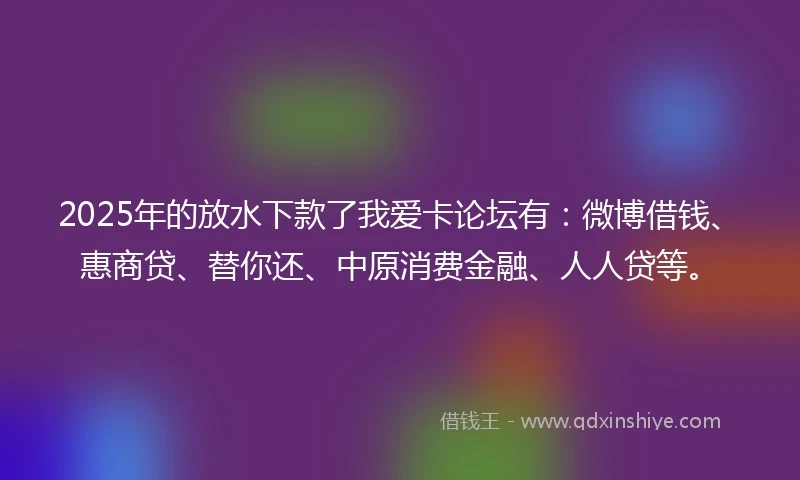2025年的放水下款了我爱卡论坛有：微博借钱、惠商贷、替你还、中原消费金融、人人贷等。