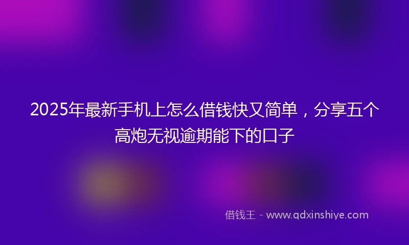 2025年最新手机上怎么借钱快又简单，分享五个高炮无视逾期能下的口子