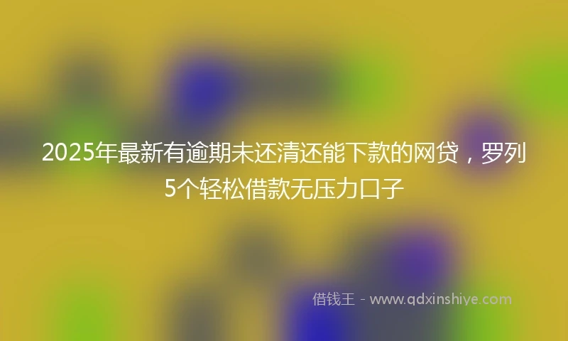 2025年最新有逾期未还清还能下款的网贷，罗列5个轻松借款无压力口子