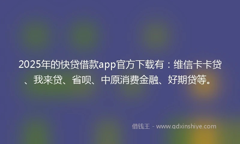 2025年的快贷借款app官方下载有：维信卡卡贷、我来贷、省呗、中原消费金融、好期贷等。