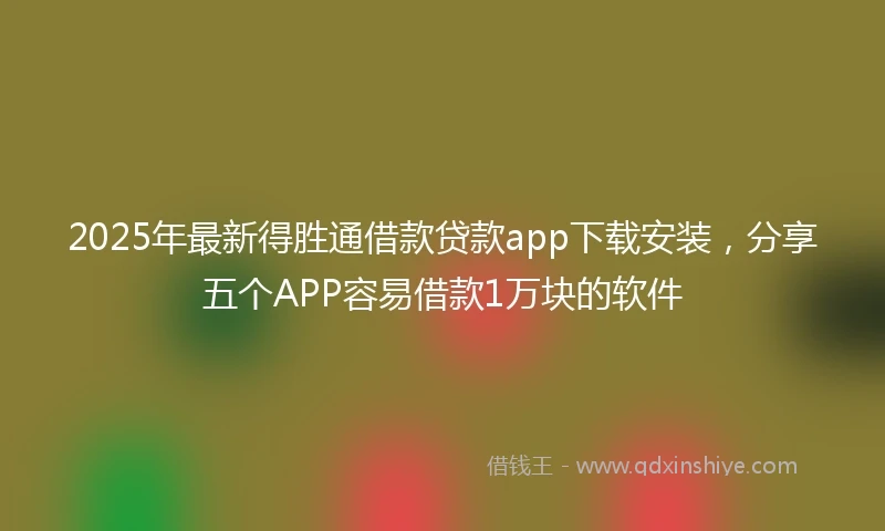 2025年最新得胜通借款贷款app下载安装，分享五个APP容易借款1万块的软件