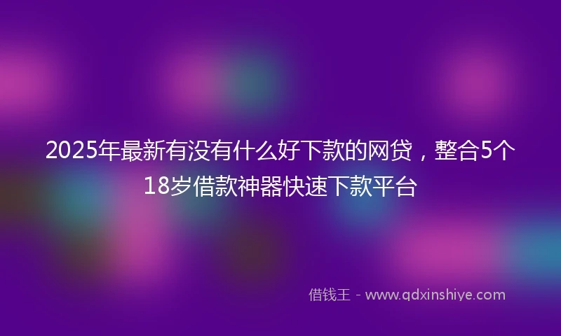 2025年最新有没有什么好下款的网贷，整合5个18岁借款神器快速下款平台