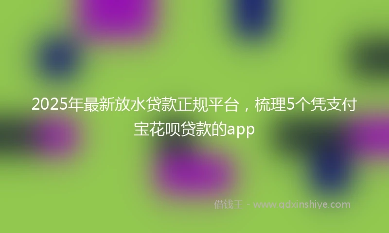 2025年最新放水贷款正规平台，梳理5个凭支付宝花呗贷款的app