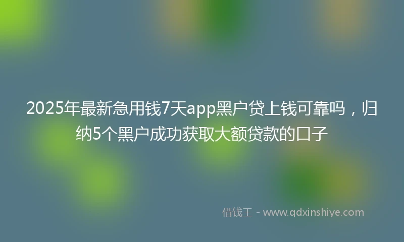 2025年最新急用钱7天app黑户贷上钱可靠吗，归纳5个黑户成功获取大额贷款的口子