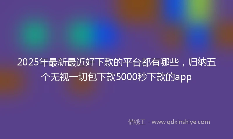 2025年最新最近好下款的平台都有哪些，归纳五个无视一切包下款5000秒下款的app