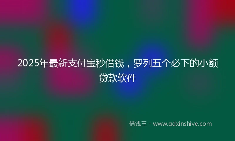 2025年最新支付宝秒借钱，罗列五个必下的小额贷款软件