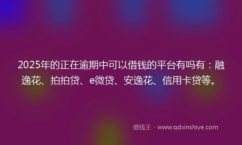 2025年的正在逾期中可以借钱的平台有吗有：融逸花、拍拍贷、e微贷、安逸花、信用卡贷等。