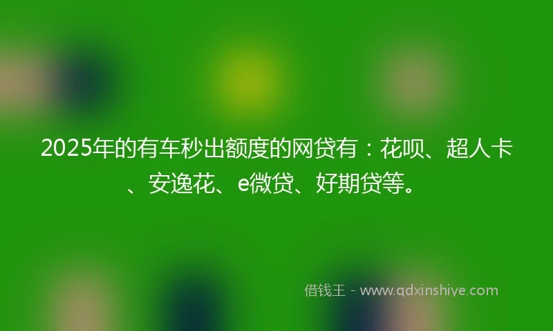 2025年的有车秒出额度的网贷有：花呗、超人卡、安逸花、e微贷、好期贷等。