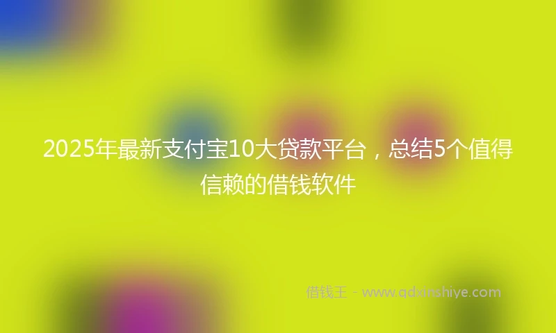 2025年最新支付宝10大贷款平台，总结5个值得信赖的借钱软件
