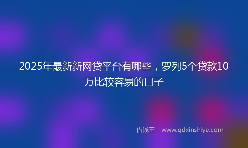 2025年最新新网贷平台有哪些，罗列5个贷款10万比较容易的口子