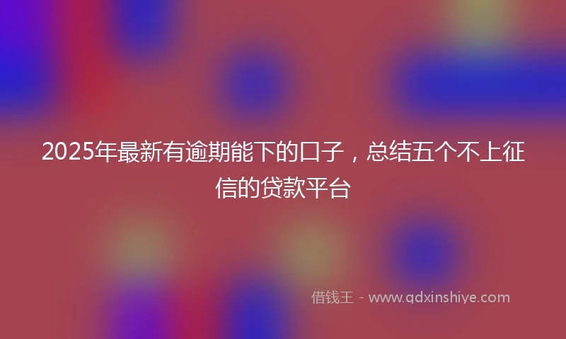 2025年最新有逾期能下的口子，总结五个不上征信的贷款平台