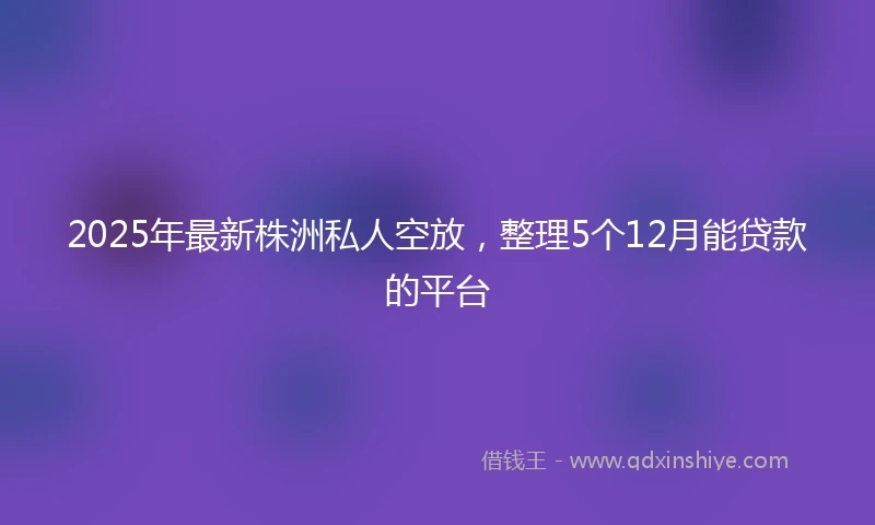 2025年最新株洲私人空放，整理5个12月能贷款的平台