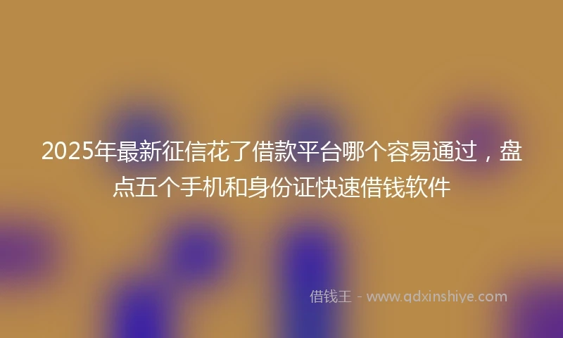 2025年最新征信花了借款平台哪个容易通过，盘点五个手机和身份证快速借钱软件