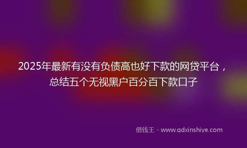 2025年最新有没有负债高也好下款的网贷平台，总结五个无视黑户百分百下款口子