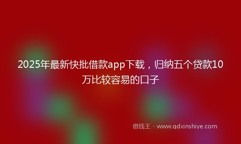 2025年最新快批借款app下载，归纳五个贷款10万比较容易的口子