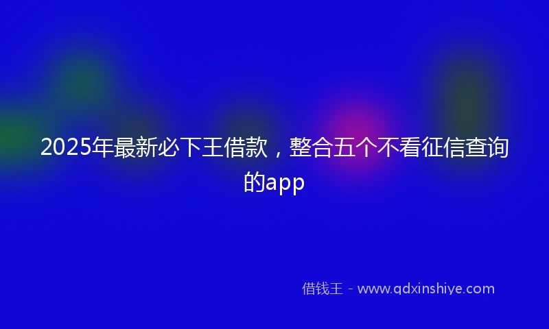 2025年最新必下王借款，整合五个不看征信查询的app