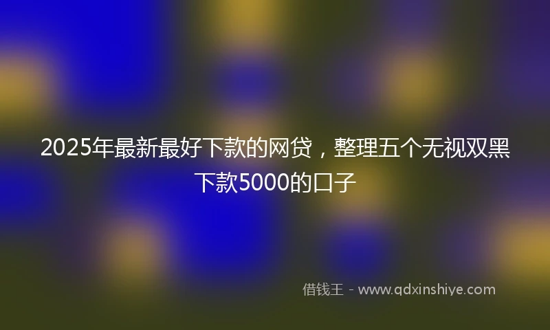 2025年最新最好下款的网贷，整理五个无视双黑下款5000的口子