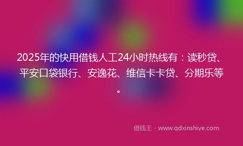 2025年的快用借钱人工24小时热线有：读秒贷、平安口袋银行、安逸花、维信卡卡贷、分期乐等。