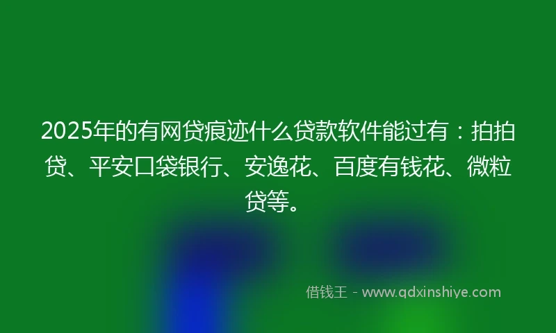 2025年的有网贷痕迹什么贷款软件能过有：拍拍贷、平安口袋银行、安逸花、百度有钱花、微粒贷等。