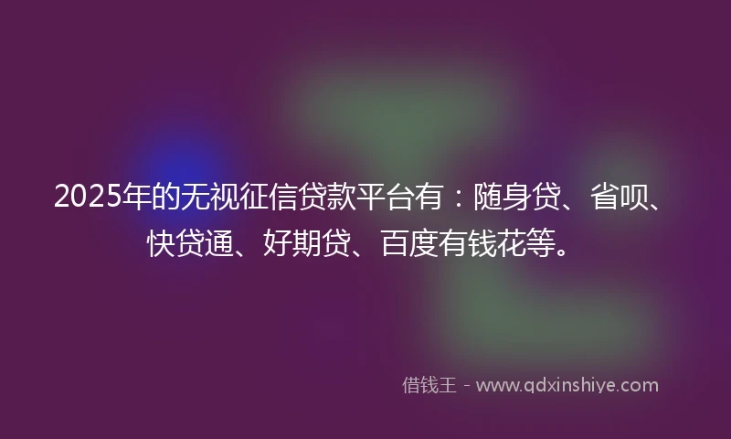 2025年的无视征信贷款平台有：随身贷、省呗、快贷通、好期贷、百度有钱花等。