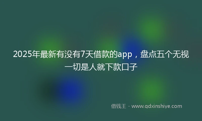 2025年最新有没有7天借款的app，盘点五个无视一切是人就下款口子